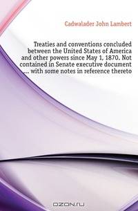 Treaties and conventions concluded between the United States of America and other powers since May 1, 1870. Not contained in Senate executive document with some notes in reference thereto