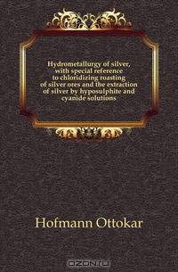 Hydrometallurgy of silver, with special reference to chloridizing roasting of silver ores and the extraction of silver by hyposulphite and cyanide solutions
