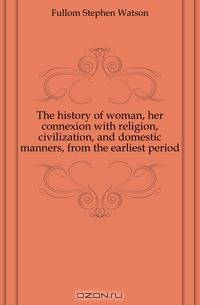 The history of woman, her connexion with religion, civilization, and domestic manners, from the earliest period