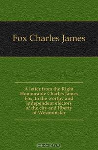 A letter from the Right Honourable Charles James Fox, to the worthy and independent electors of the city and liberty of Westminster