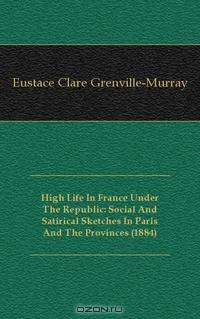 High Life In France Under The Republic: Social And Satirical Sketches In Paris And The Provinces (1884)