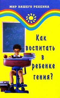 Как воспитать в ребенке гения? Развитие интеллекта ребенка - (Мир вашего ребенка)