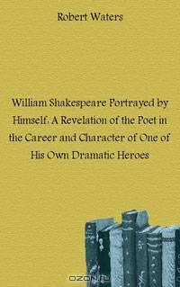 William Shakespeare Portrayed by Himself: A Revelation of the Poet in the Career and Character of One of His Own Dramatic Heroes