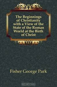 The Beginnings of Christianity with a View of the State of the Roman World at the Birth of Christ