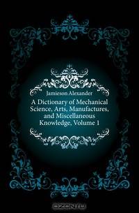 A Dictionary of Mechanical Science, Arts, Manufactures, and Miscellaneous Knowledge, Volume 1