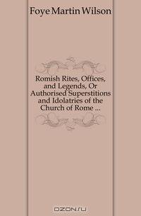 Romish Rites, Offices, and Legends, Or Authorised Superstitions and Idolatries of the Church of Rome