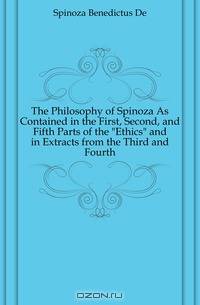The Philosophy of Spinoza As Contained in the First, Second, and Fifth Parts of the "Ethics" and in Extracts from the Third and Fourth