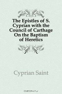The Epistles of S. Cyprian with the Council of Carthage On the Baptism of Heretics