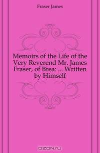 Memoirs of the Life of the Very Reverend Mr. James Fraser, of Brea: ... Written by Himself