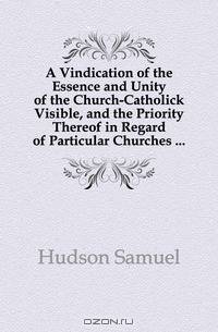 A Vindication of the Essence and Unity of the Church-Catholick Visible, and the Priority Thereof in Regard of Particular Churches ...