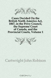 Cases Decided On the British North America Act, 1867, in the Privy Council, the Supreme Court of Canada, and the Provincial Courts, Volume 1