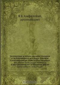 Летописные и другие древние сказания о св.благоверном вел.князе Данииле Александровиче, сыне св.благоверного вел.князя Александра Невского и построенном им за Москвою рекою Даниловском монастыре