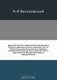 Труды Восточного отделения Императорского Русского археологического общества. Том 22. Памятники дипломатических и торговых сношений Московской Руси с Персией. Том 3. Царствование Федора Иоанновича (Продолжение)