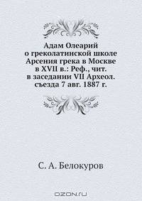 Адам Олеарий о греколатинской школе Арсения грека в Москве в XVII в.: Реф., чит. в заседании VII Археол. съезда 7 авг. 1887 г.