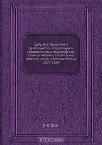 Труды Я. К. Грота. Том 5. Деятельность литературная, педагогическая и общественная. Статьи, путевые впечатления, заметки, стихи и детское чтение (1837-1889)