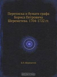 Переписка и бумаги графа Бориса Петровича Шереметева. 1704-1722 гг.