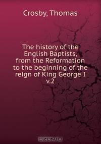 The history of the English Baptists, from the Reformation to the beginning of the reign of King George I