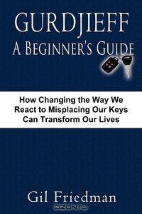 Gurdjieff, a Beginner's Guide--How Changing the Way We React to Misplacing Our Keys Can Transform Our Lives
