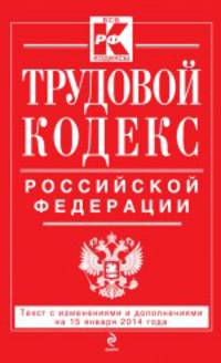 Трудовой кодекс Российской Федерации (текст с изменениями и дополнениями на 15 января 2014 года)