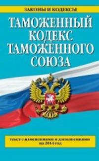 Таможенный кодекс Таможенного союза (текст с изменениями и дополнениями на 2014 год)