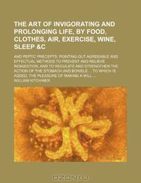 The Art of Invigorating and Prolonging Life, by Food, Clothes, Air, Exercise, Wine, Sleep &c; And Peptic Precepts, Pointing Out Agreeable and ... and Strengthen the Action of the Stomach an
