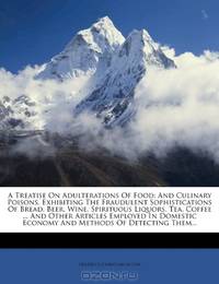 A Treatise On Adulterations Of Food: And Culinary Poisons, Exhibiting The Fraudulent Sophistications Of Bread, Beer, Wine, Spirituous Liquors, Tea, ... Economy And Methods Of Detecting Them...