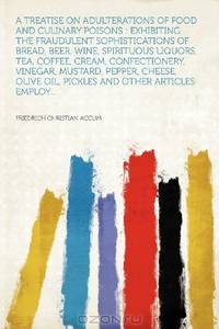 A Treatise on Adulterations of Food and Culinary Poisons: Exhibiting the Fraudulent Sophistications of Bread, Beer, Wine, Spirituous Liquors, Tea, ... Olive Oil, Pickles and Other Articles Emplo