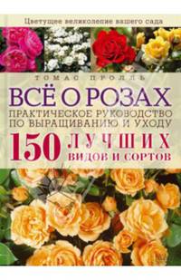 Все о розах. Практическое руководство по выращиванию и уходу. 150 лучших видов и сортов* / Пролль Т.