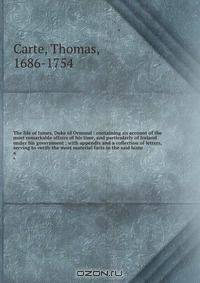 The life of James, Duke of Ormond : containing an account of the most remarkable affairs of his time, and particularly of Ireland under his government ; with appendix and a collection of letters, serving to verify the most material facts in the said histo