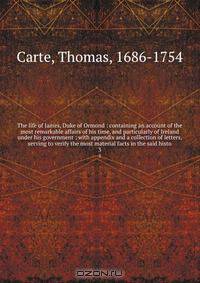 The life of James, Duke of Ormond : containing an account of the most remarkable affairs of his time, and particularly of Ireland under his government ; with appendix and a collection of letters, serving to verify the most material facts in the said histo