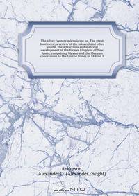 The silver country microform : or, The great Southwest, a review of the mineral and other wealth, the attractions and material development of the former kingdom of New Spain, comprising Mexico and the Mexican concessions to the United States in 1848nd 1