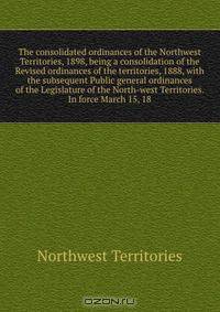 The consolidated ordinances of the Northwest Territories, 1898, being a consolidation of the Revised ordinances of the territories, 1888, with the subsequent Public general ordinances of the Legislature of the North-west Territories. In force March 15, 18