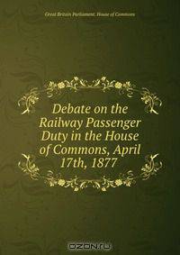 Debate on the Railway Passenger Duty in the House of Commons, April 17th, 1877 .