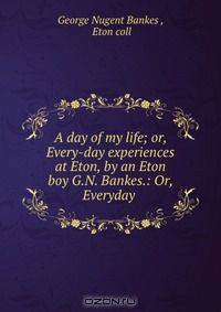A day of my life; or, Every-day experiences at Eton, by an Eton boy G.N. Bankes.: Or, Everyday .