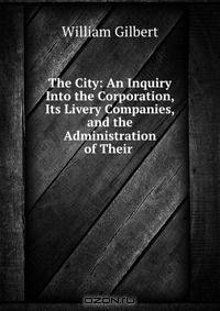 The City: An Inquiry Into the Corporation, Its Livery Companies, and the Administration of Their .