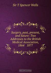 Surgery, past, present, and future: Two Addresses to the British Medical Association, 1864 & 1877