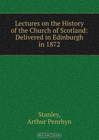 Lectures on the History of the Church of Scotland: Delivered in Edinburgh in 1872