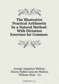 The Illustrative Practical Arithmetic by a Natural Method: With Dictation Exercises for Common .