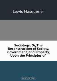 Sociology: Or, The Reconstruction of Society, Government, and Property, Upon the Principles of .