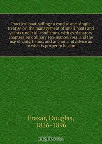 Practical boat-sailing: a concise and simple treatise on the management of small boats and yachts under all conditions, with explanatory chapters on ordinary sea-man?uvres, and the use of sails, helms, and anchor, and advice as to what is proper to be don