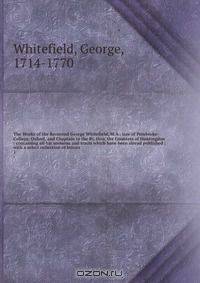The Works of the Reverend George Whitefield, M.A., late of Pembroke-College, Oxford, and Chaplain to the Rt. Hon. the Countess of Huntingdon : containing all his sermons and tracts which have been alread published ; with a select collection of letters .