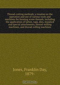 Thread-cutting methods; a treatise on the operation and use of various tools and machines for forming screw threads, including the application of lathes, taps, dies, standard and special attachments, thread-milling machines, and thread-rolling machines