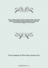 History of Hudson County and of the old village of Bergen : being a brief account of the foundation and growth of what is now Jersey City and of the many advantages now offered the inhabitants thereof in the newly constructed building of the Trust Company