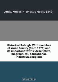 Historical Raleigh. With sketches of Wake County (from 1771) and its important towns; descriptive, biographical, educational, industrial, religious