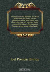 Prosecution and defense; practical directions and forms for the grand-jury room, trial court, and court of appeal in criminal causes, with full citations of precedents from the reports and other books