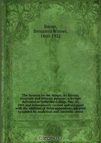The Sermon on the Mount, its literary structure and didactic purpose; a lecture delivered at Wellesley College May 20, 1901 and subsequently revised and enlarged with the addition of three appendices, adapted to exhibit by analytical and synthetic critici