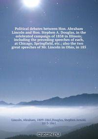 Political debates between Hon. Abraham Lincoln and Hon. Stephen A. Douglas, in the celebrated campaign of 1858 in Illinois; including the preceding speeches of each, at Chicago, Springfield, etc.; also the two great speeches of Mr. Lincoln in Ohio, in 185
