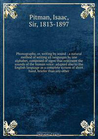Phonography, or, writing by sound : a natural method of writing all languages by one alphabet, composed of signs that represent the sounds of the human voice: adapted also to the English language as a complete system of short hand, briefer than any other
