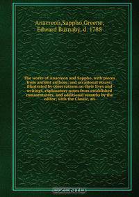 The works of Anacreon and Sappho, with pieces from ancient authors; and occasional essays; illustrated by observations on their lives and writings, explanatory notes from established commentators, and additional remarks by the editor; with the Classic, an
