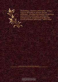 Swedenborg, a hermetic philosopher : being a sequel to Remarks on alchemy and the alchemists : showing that Emanuel Swedenborg was a hermetic philosopher and that his writings may be interpreted from the point of view of hermetic philosophy : with a chapt